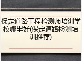 保定道路工程检测师培训学校哪里好(保定道路检测培训推荐)