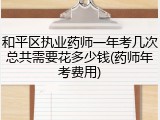 和平区执业药师一年考几次总共需要花多少钱(药师年考费用)