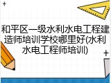和平区一级水利水电工程建造师培训学校哪里好(水利水电工程师培训)