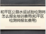 和平区公路水运试验检测师怎么报名培训费用(和平区检测师报名费用)