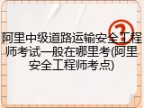 阿里中级道路运输安全工程师考试一般在哪里考(阿里安全工程师考点)