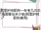 阿里护师职称一年考几次总共需要花多少钱(阿里护师职称费用)
