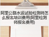 阿里公路水运试验检测师怎么报名培训费用(阿里检测师报名费用)