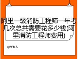 阿里一级消防工程师一年考几次总共需要花多少钱(阿里消防工程师费用)