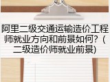 阿里二级交通运输造价工程师就业方向和前景如何？(二级造价师就业前景)