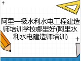 阿里一级水利水电工程建造师培训学校哪里好(阿里水利水电建造师培训)