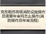 克孜勒苏高级消防设施操作员需要年审吗怎么操作(消防操作员年审流程)