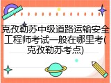 克孜勒苏中级道路运输安全工程师考试一般在哪里考(克孜勒苏考点)