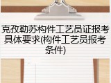 克孜勒苏构件工艺员证报考具体要求(构件工艺员报考条件)
