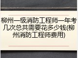 柳州一级消防工程师一年考几次总共需要花多少钱(柳州消防工程师费用)