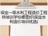 保定一级水利工程造价工程师培训学校哪里好(保定水利造价培训优选)