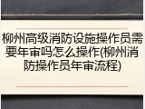 柳州高级消防设施操作员需要年审吗怎么操作(柳州消防操作员年审流程)