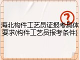 海北构件工艺员证报考具体要求(构件工艺员报考条件)