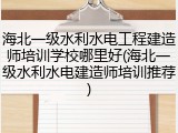 海北一级水利水电工程建造师培训学校哪里好(海北一级水利水电建造师培训推荐)