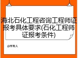 海北石化工程咨询工程师证报考具体要求(石化工程师证报考条件)