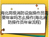 海北高级消防设施操作员需要年审吗怎么操作(海北消防操作员年审流程)