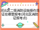 河北区二级消防设施操作员证在哪里报考(河北区消防证报考点)
