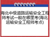 海北中级道路运输安全工程师考试一般在哪里考(海北运输安全工程师考点)