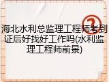 海北水利总监理工程师考到证后好找好工作吗(水利监理工程师前景)
