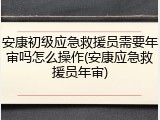 安康初级应急救援员需要年审吗怎么操作(安康应急救援员年审)