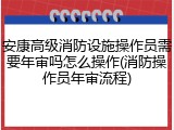 安康高级消防设施操作员需要年审吗怎么操作(消防操作员年审流程)