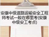 安康中级道路运输安全工程师考试一般在哪里考(安康中级安工考点)