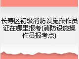 长寿区初级消防设施操作员证在哪里报考(消防设施操作员报考点)