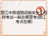 丽江中级道路运输安全工程师考试一般在哪里考(丽江考点在哪)