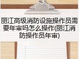 丽江高级消防设施操作员需要年审吗怎么操作(丽江消防操作员年审)