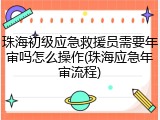 珠海初级应急救援员需要年审吗怎么操作(珠海应急年审流程)