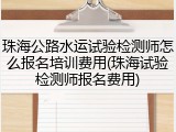 珠海公路水运试验检测师怎么报名培训费用(珠海试验检测师报名费用)