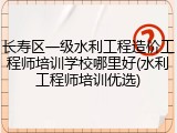 长寿区一级水利工程造价工程师培训学校哪里好(水利工程师培训优选)