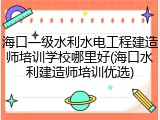 海口一级水利水电工程建造师培训学校哪里好(海口水利建造师培训优选)
