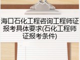 海口石化工程咨询工程师证报考具体要求(石化工程师证报考条件)