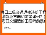海口二级交通运输造价工程师就业方向和前景如何？(海口交通造价工程师前景)