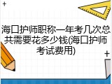 海口护师职称一年考几次总共需要花多少钱(海口护师考试费用)