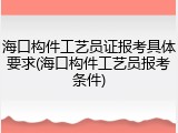 海口构件工艺员证报考具体要求(海口构件工艺员报考条件)