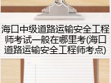 海口中级道路运输安全工程师考试一般在哪里考(海口道路运输安全工程师考点)