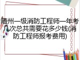 随州一级消防工程师一年考几次总共需要花多少钱(消防工程师报考费用)