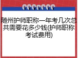 随州护师职称一年考几次总共需要花多少钱(护师职称考试费用)