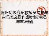 随州初级应急救援员需要年审吗怎么操作(随州应急员年审流程)
