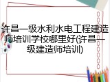 许昌一级水利水电工程建造师培训学校哪里好(许昌一级建造师培训)