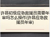 许昌初级应急救援员需要年审吗怎么操作(许昌应急救援员年审)
