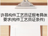 许昌构件工艺员证报考具体要求(构件工艺员证条件)