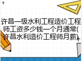 许昌一级水利工程造价工程师工资多少钱一个月通常(许昌水利造价工程师月薪)