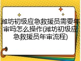 潍坊初级应急救援员需要年审吗怎么操作(潍坊初级应急救援员年审流程)