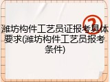 潍坊构件工艺员证报考具体要求(潍坊构件工艺员报考条件)
