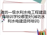 潍坊一级水利水电工程建造师培训学校哪里好(潍坊水利水电建造师培训)