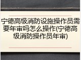 宁德高级消防设施操作员需要年审吗怎么操作(宁德高级消防操作员年审)