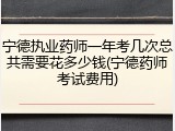 宁德执业药师一年考几次总共需要花多少钱(宁德药师考试费用)
